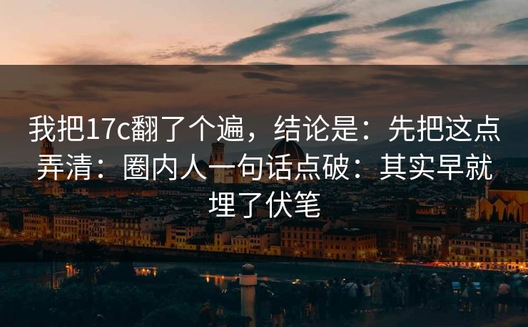 我把17c翻了个遍，结论是：先把这点弄清：圈内人一句话点破：其实早就埋了伏笔