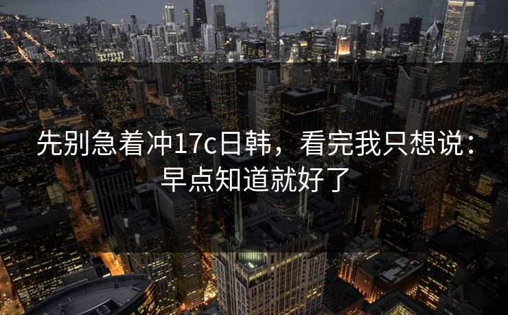 先别急着冲17c日韩，看完我只想说：早点知道就好了