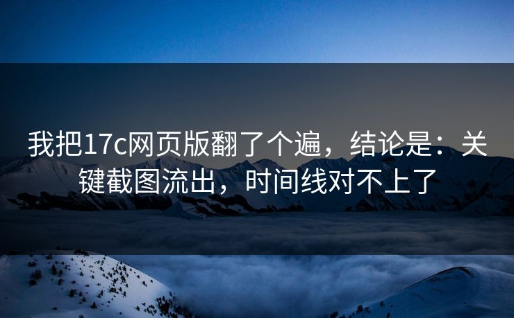 我把17c网页版翻了个遍,结论是:关键截图流出,时间线对不上了 我把17c网页版翻了个遍,结论是:关键截图流出,时间线对不上了