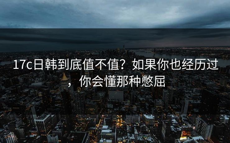 17c日韩到底值不值?如果你也经历过,你会懂那种憋屈 17c日韩到底值不值?如果你也经历过,你会懂那种憋屈