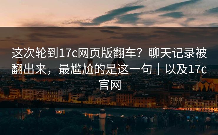 这次轮到17c网页版翻车？聊天记录被翻出来，最尴尬的是这一句｜以及17c官网