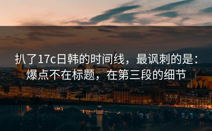 扒了17c日韩的时间线，最讽刺的是：爆点不在标题，在第三段的细节