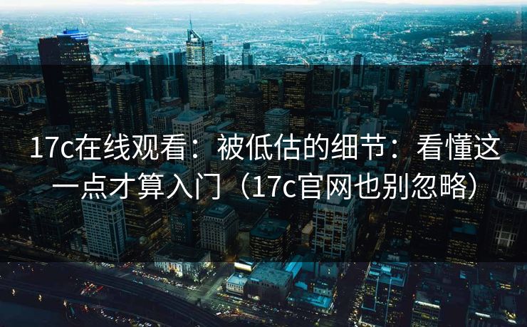 17c在线观看：被低估的细节：看懂这一点才算入门（17c官网也别忽略）