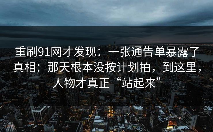 重刷91网才发现：一张通告单暴露了真相：那天根本没按计划拍，到这里，人物才真正“站起来”