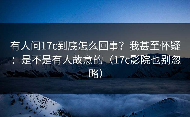 有人问17c到底怎么回事？我甚至怀疑：是不是有人故意的（17c影院也别忽略）
