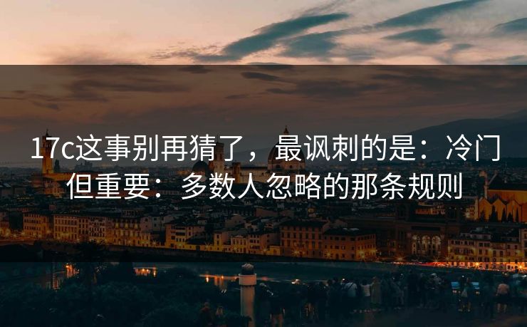 17c这事别再猜了，最讽刺的是：冷门但重要：多数人忽略的那条规则