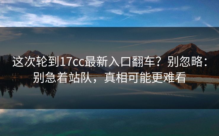 这次轮到17cc最新入口翻车?别忽略:别急着站队,真相可能更难看 这次轮到17cc最新入口翻车?别忽略:别急着站队,真相可能更难看
