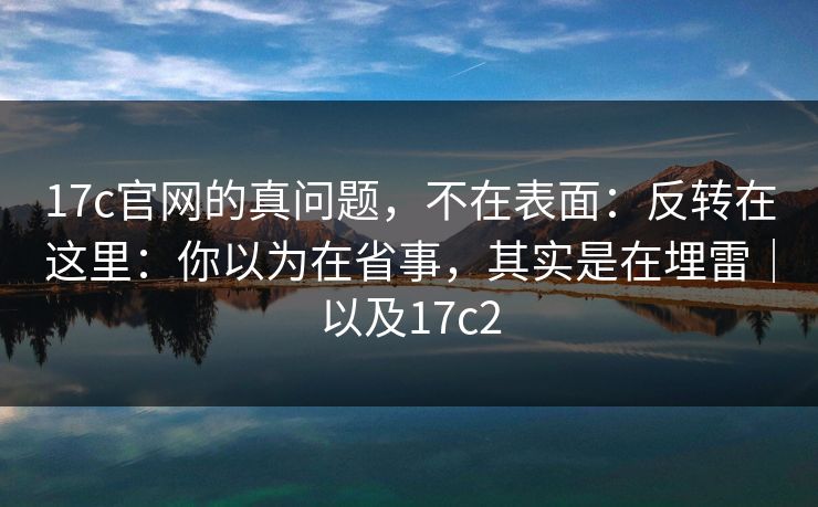 17c官网的真问题，不在表面：反转在这里：你以为在省事，其实是在埋雷｜以及17c2