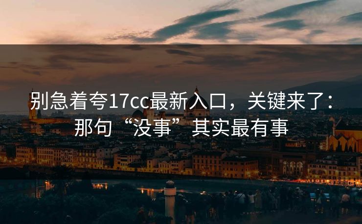 别急着夸17cc最新入口，关键来了：那句“没事”其实最有事