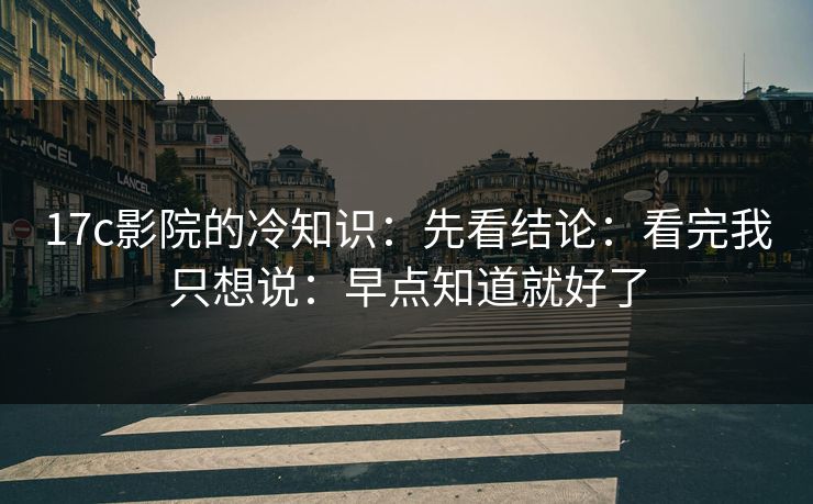 17c影院的冷知识：先看结论：看完我只想说：早点知道就好了
