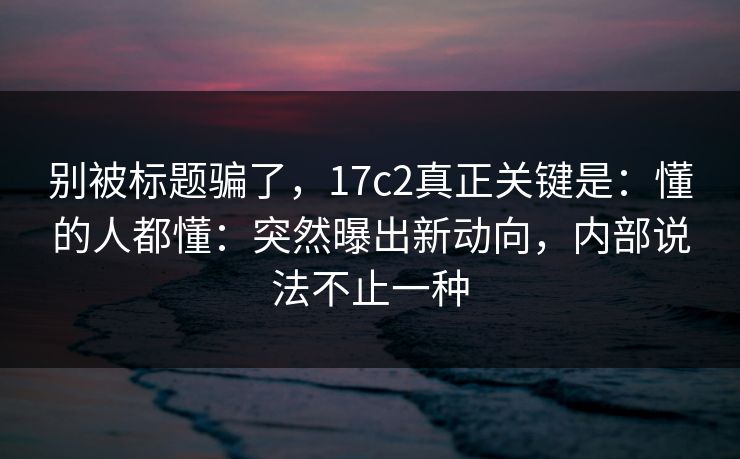 别被标题骗了，17c2真正关键是：懂的人都懂：突然曝出新动向，内部说法不止一种