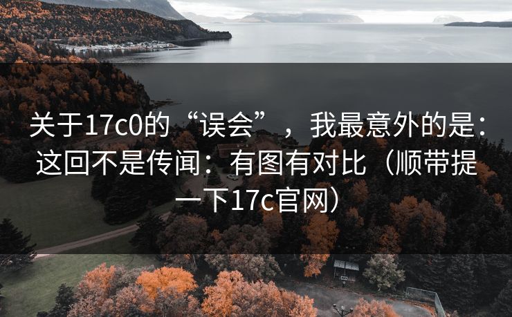 关于17c0的“误会”，我最意外的是：这回不是传闻：有图有对比（顺带提一下17c官网）