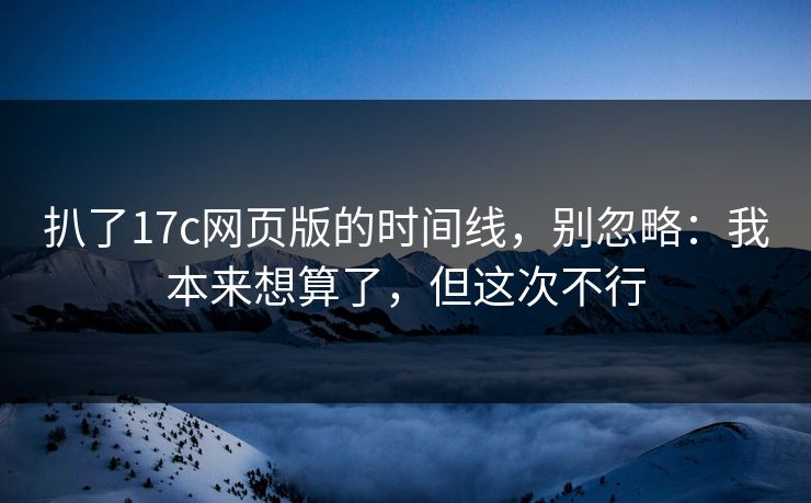 扒了17c网页版的时间线，别忽略：我本来想算了，但这次不行