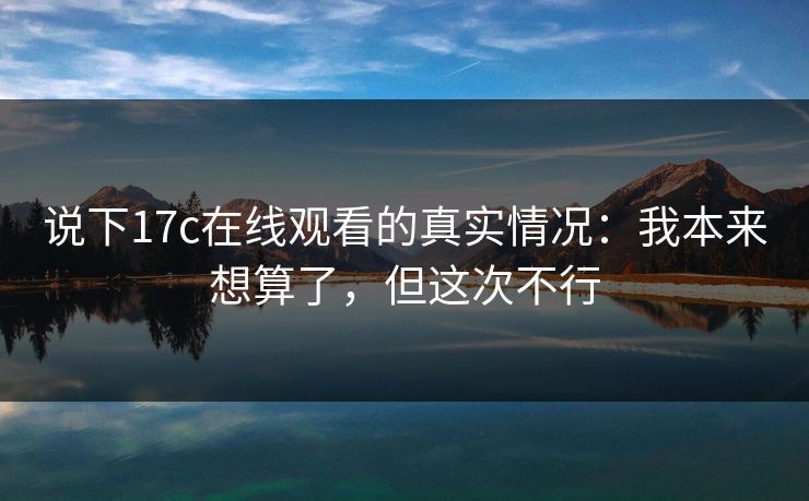 说下17c在线观看的真实情况：我本来想算了，但这次不行