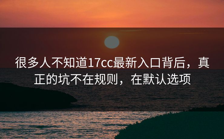 很多人不知道17cc最新入口背后，真正的坑不在规则，在默认选项