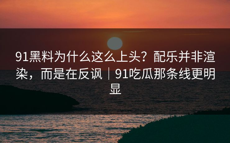 91黑料为什么这么上头？配乐并非渲染，而是在反讽｜91吃瓜那条线更明显