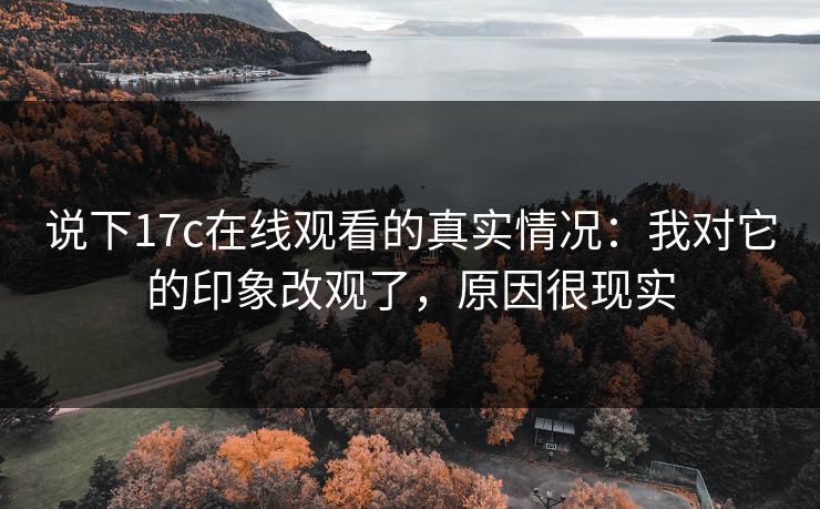 说下17c在线观看的真实情况：我对它的印象改观了，原因很现实