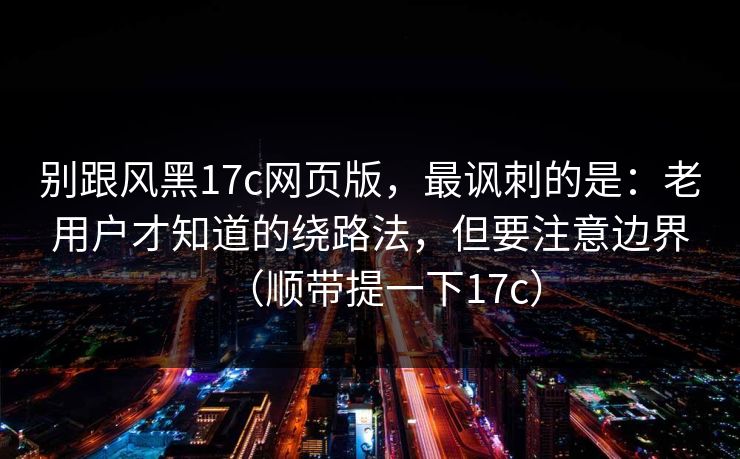 别跟风黑17c网页版，最讽刺的是：老用户才知道的绕路法，但要注意边界（顺带提一下17c）