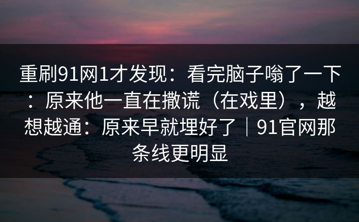重刷91网1才发现：看完脑子嗡了一下：原来他一直在撒谎（在戏里），越想越通：原来早就埋好了｜91官网那条线更明显