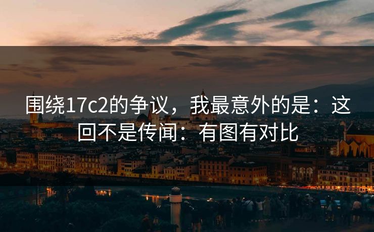 围绕17c2的争议，我最意外的是：这回不是传闻：有图有对比