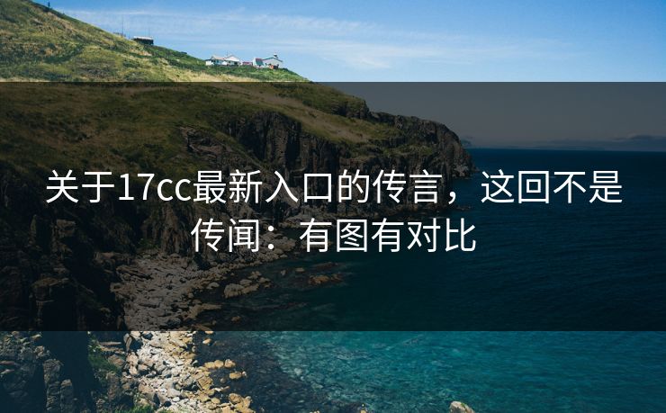 关于17cc最新入口的传言，这回不是传闻：有图有对比