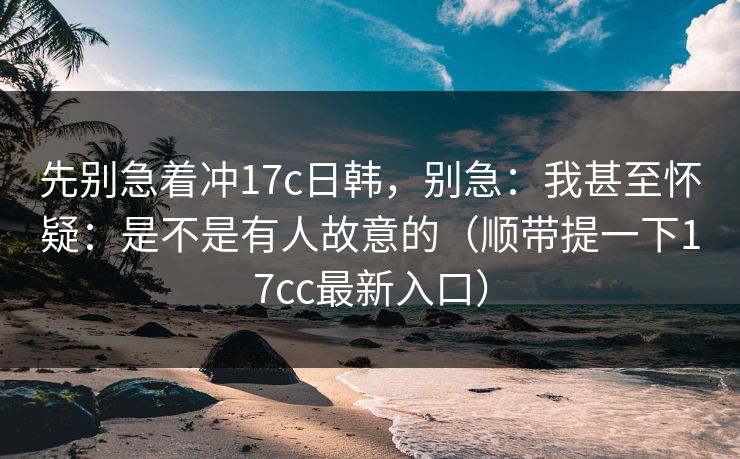 先别急着冲17c日韩，别急：我甚至怀疑：是不是有人故意的（顺带提一下17cc最新入口）
