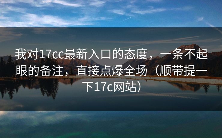 我对17cc最新入口的态度，一条不起眼的备注，直接点爆全场（顺带提一下17c网站）