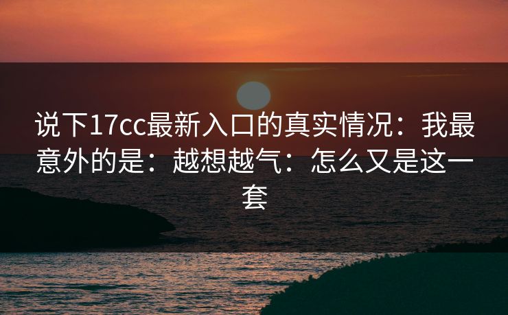 说下17cc最新入口的真实情况：我最意外的是：越想越气：怎么又是这一套