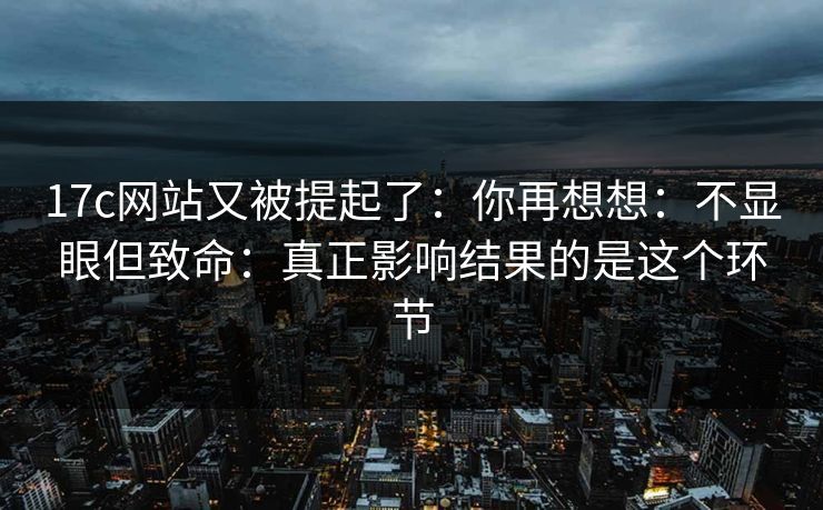 17c网站又被提起了：你再想想：不显眼但致命：真正影响结果的是这个环节