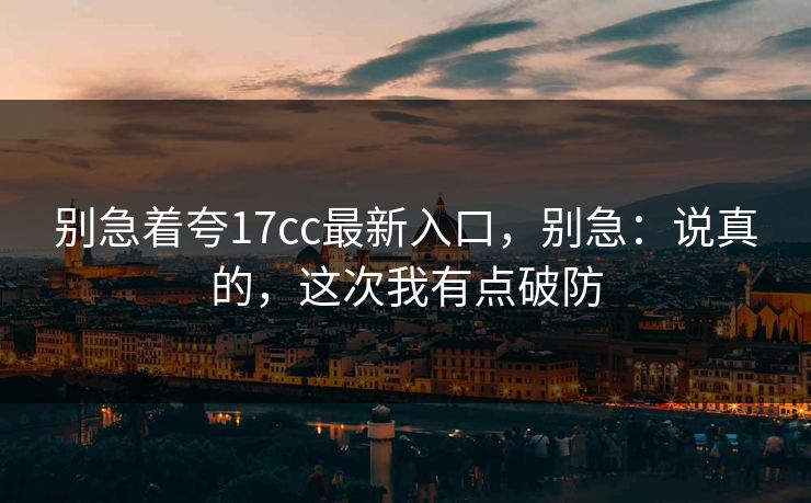 别急着夸17cc最新入口，别急：说真的，这次我有点破防