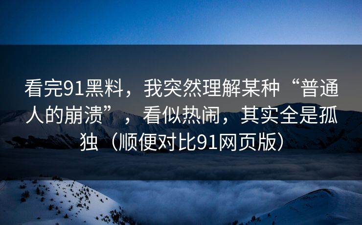 看完91黑料，我突然理解某种“普通人的崩溃”，看似热闹，其实全是孤独（顺便对比91网页版）
