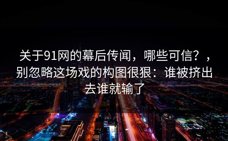 关于91网的幕后传闻，哪些可信？，别忽略这场戏的构图很狠：谁被挤出去谁就输了