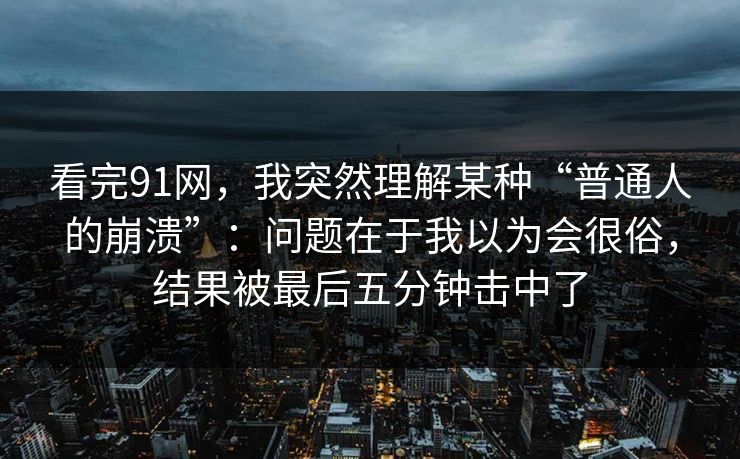 看完91网，我突然理解某种“普通人的崩溃”：问题在于我以为会很俗，结果被最后五分钟击中了