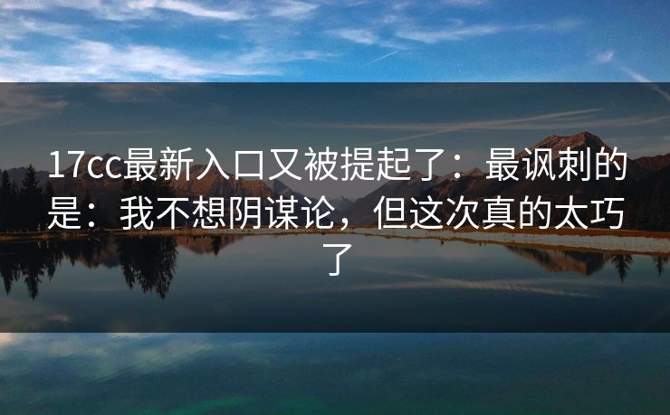 17cc最新入口又被提起了：最讽刺的是：我不想阴谋论，但这次真的太巧了