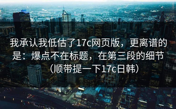 我承认我低估了17c网页版，更离谱的是：爆点不在标题，在第三段的细节（顺带提一下17c日韩）