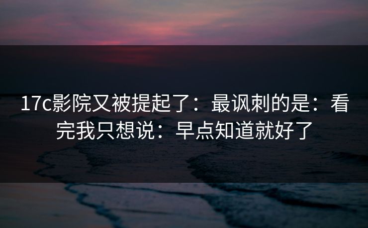 17c影院又被提起了：最讽刺的是：看完我只想说：早点知道就好了