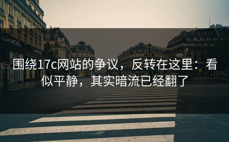 围绕17c网站的争议，反转在这里：看似平静，其实暗流已经翻了