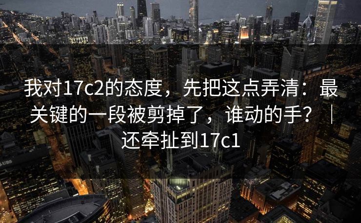 我对17c2的态度，先把这点弄清：最关键的一段被剪掉了，谁动的手？｜还牵扯到17c1