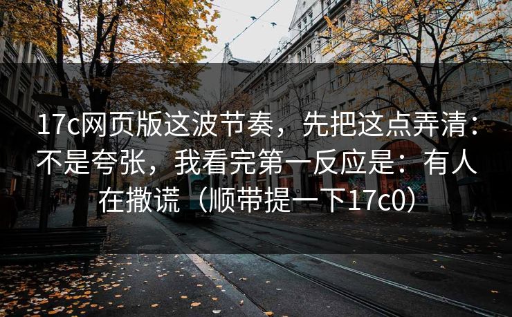 17c网页版这波节奏，先把这点弄清：不是夸张，我看完第一反应是：有人在撒谎（顺带提一下17c0）