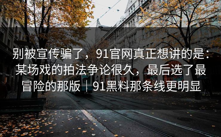 别被宣传骗了，91官网真正想讲的是：某场戏的拍法争论很久，最后选了最冒险的那版｜91黑料那条线更明显