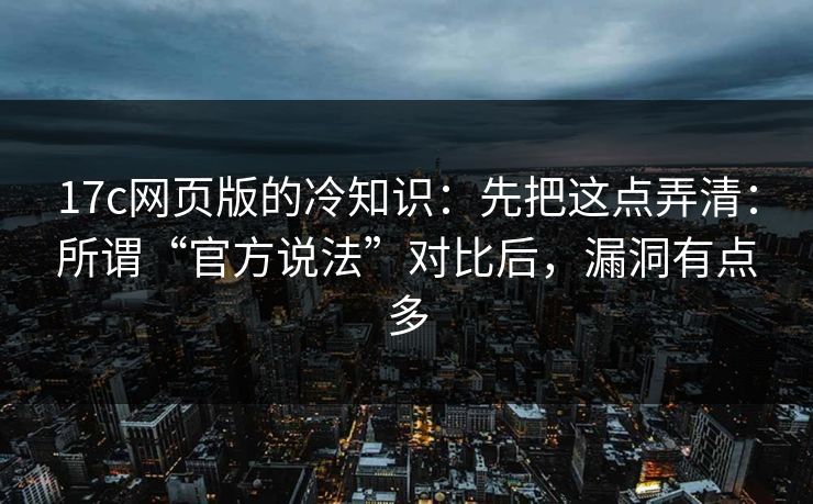 17c网页版的冷知识：先把这点弄清：所谓“官方说法”对比后，漏洞有点多