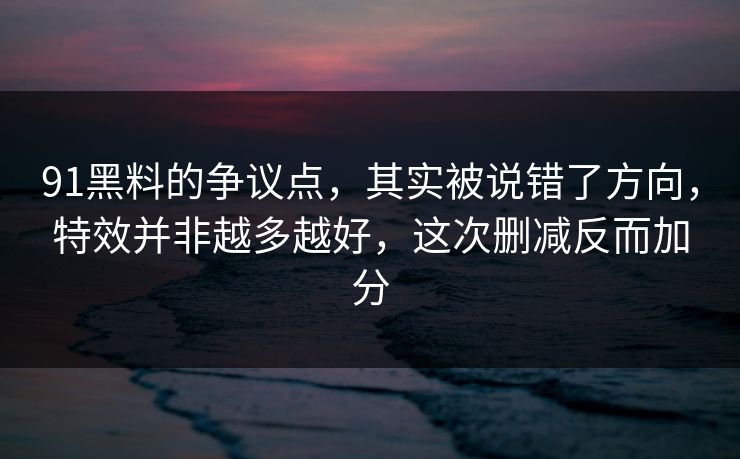 91黑料的争议点，其实被说错了方向，特效并非越多越好，这次删减反而加分