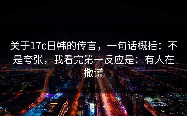 关于17c日韩的传言，一句话概括：不是夸张，我看完第一反应是：有人在撒谎
