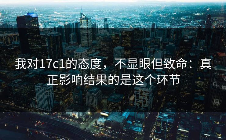 我对17c1的态度，不显眼但致命：真正影响结果的是这个环节