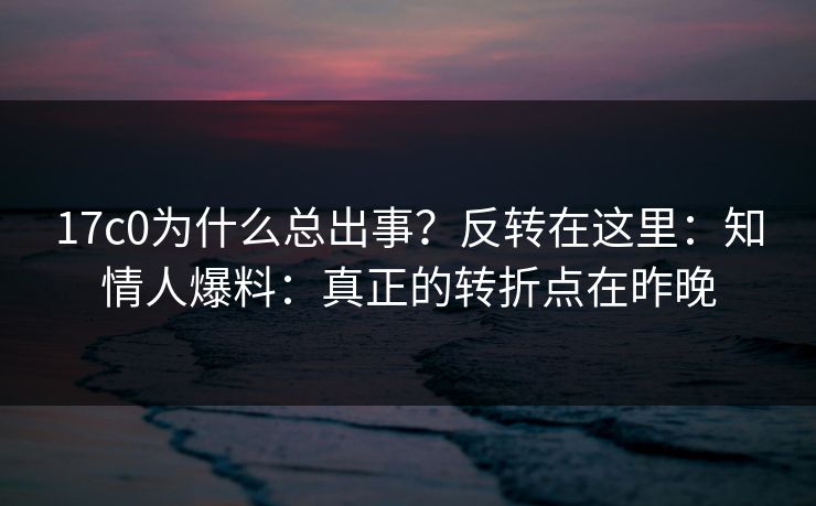 17c0为什么总出事？反转在这里：知情人爆料：真正的转折点在昨晚