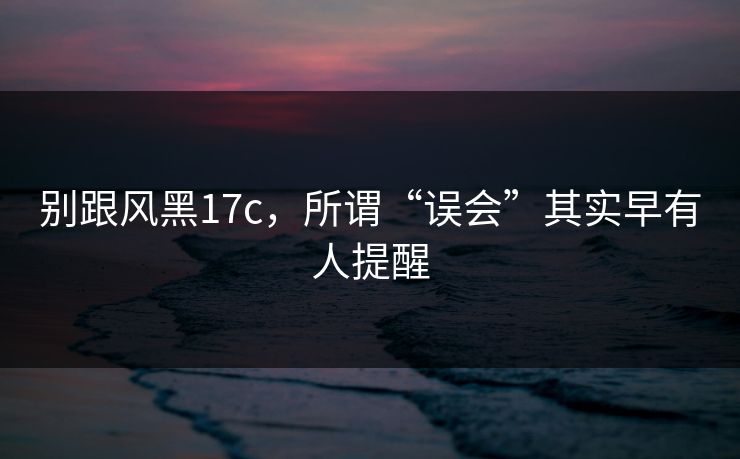 别跟风黑17c，所谓“误会”其实早有人提醒