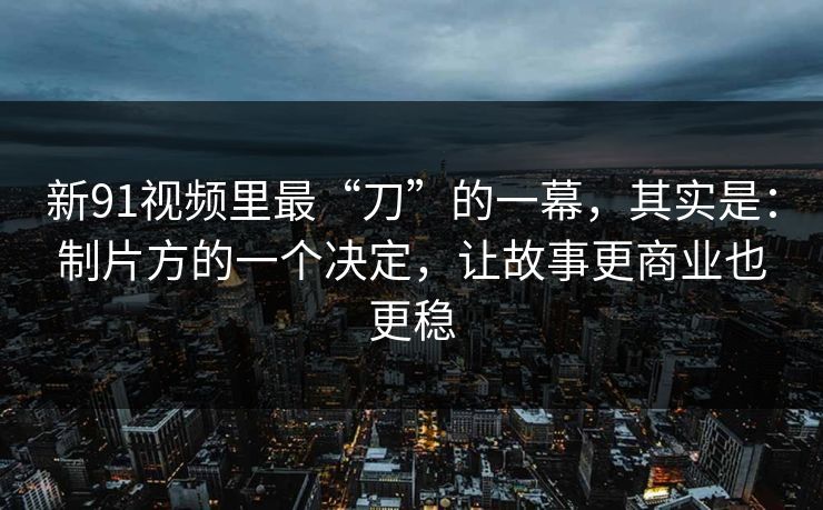 新91视频里最“刀”的一幕，其实是：制片方的一个决定，让故事更商业也更稳