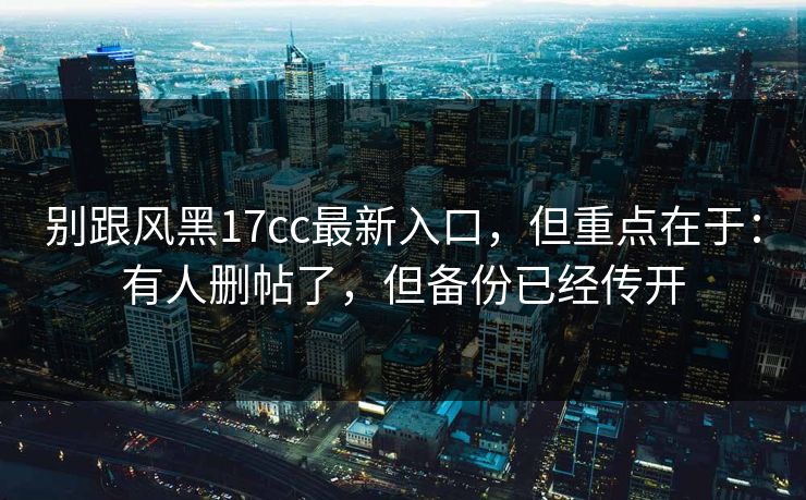 别跟风黑17cc最新入口，但重点在于：有人删帖了，但备份已经传开