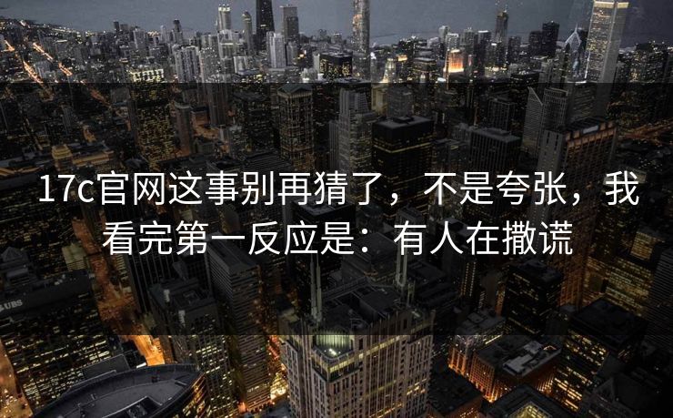 17c官网这事别再猜了，不是夸张，我看完第一反应是：有人在撒谎