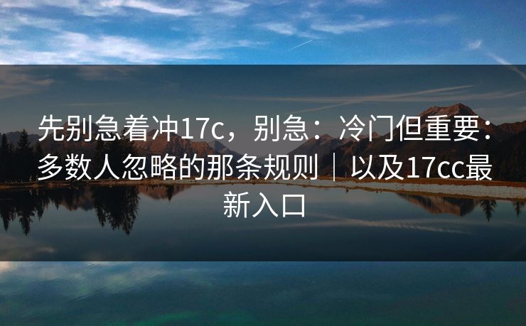 先别急着冲17c，别急：冷门但重要：多数人忽略的那条规则｜以及17cc最新入口